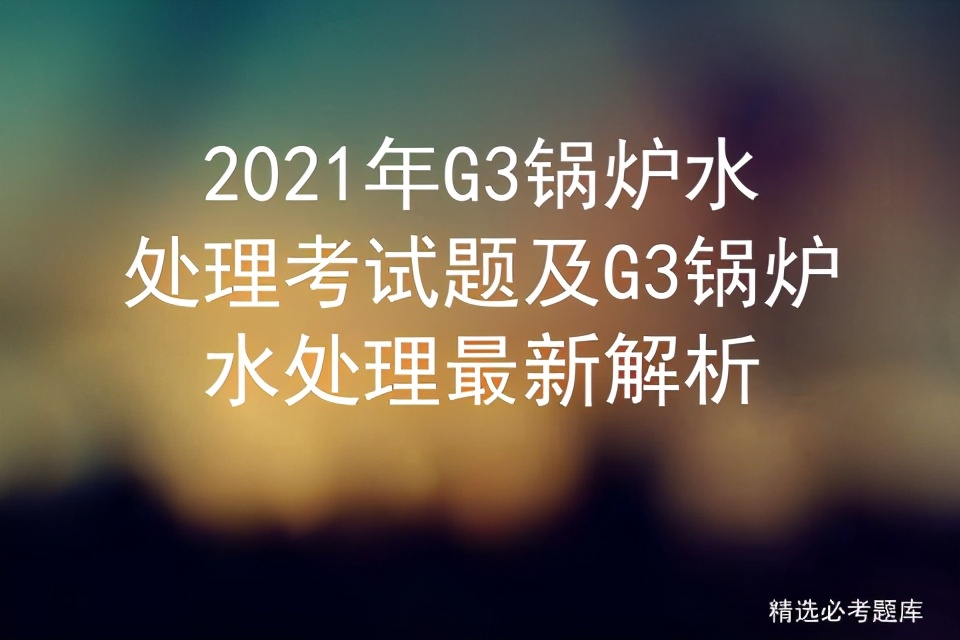 g3电站锅炉考试题,g3锅炉水处理和g3锅炉证有啥区别