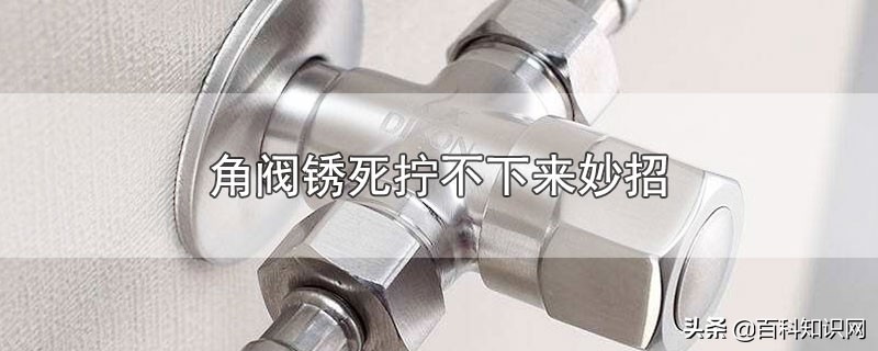 角阀锈死怎么能松动拧开,马桶角阀头拧锈死拧不动怎么办